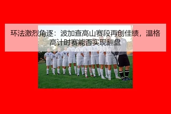 环法激烈角逐：波加查高山赛段再创佳绩，温格高计时赛能否实现翻盘